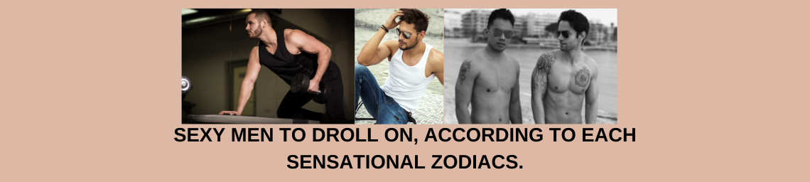 SEXY MEN TO DROLL ON, ACCORDING TO EACH SENSATIONAL ZODIACS.