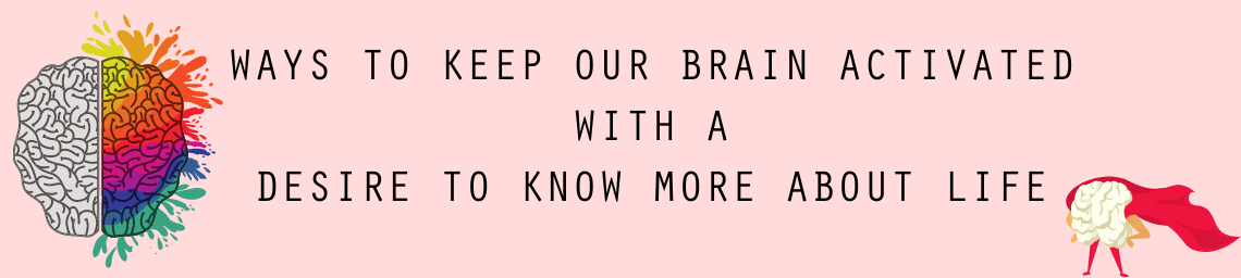 WAYS TO KEEP OUR BRAIN ACTIVATED WITH A DESIRE TO KNOW MORE ABOUT LIFE